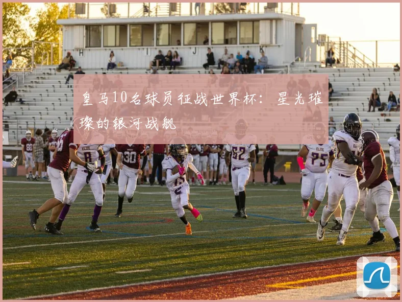 皇马10名球员征战世界杯：星光璀璨的银河战舰