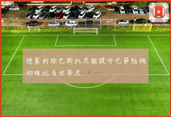 德塞利称巴斯托尼能提升巴萨防线却难比马尔蒂尼