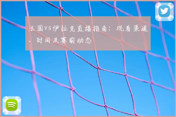 法国vs伊拉克直播指南：观看渠道、时间及赛前动态