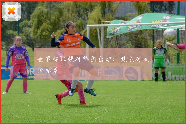 世界杯16强对阵图出炉：焦点对决抢先看
