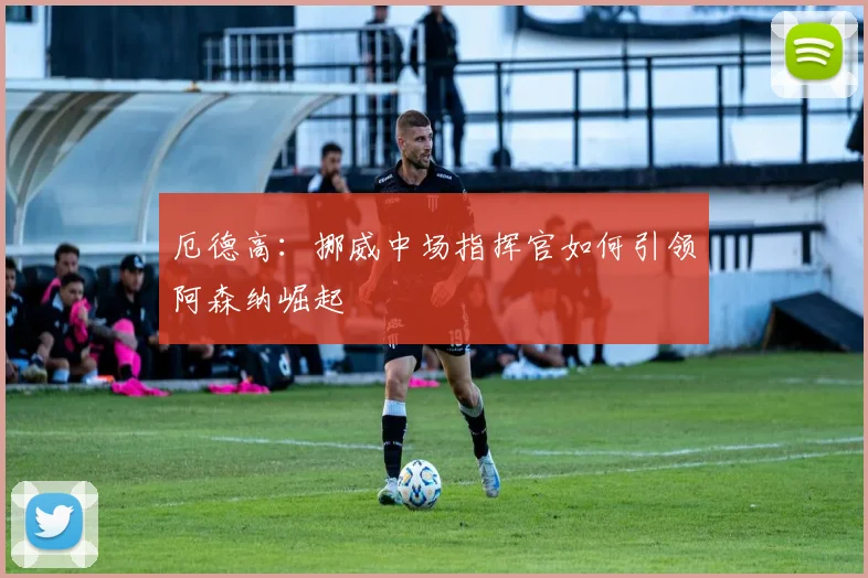 厄德高：挪威中场指挥官如何引领阿森纳崛起