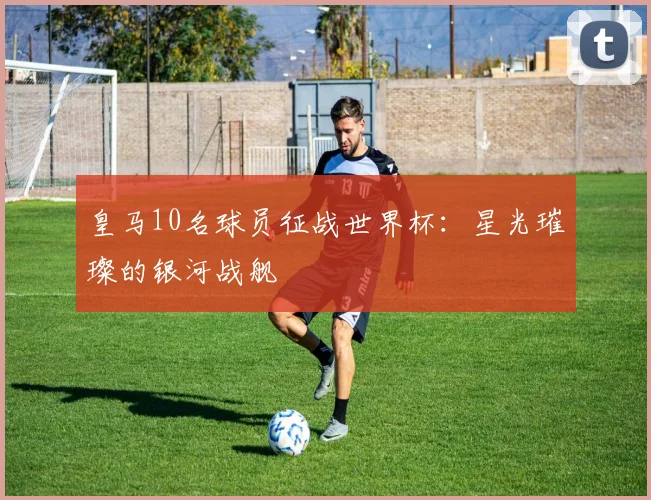 皇马10名球员征战世界杯：星光璀璨的银河战舰