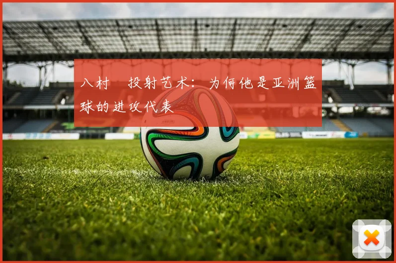 八村塁投射艺术：为何他是亚洲篮球的进攻代表